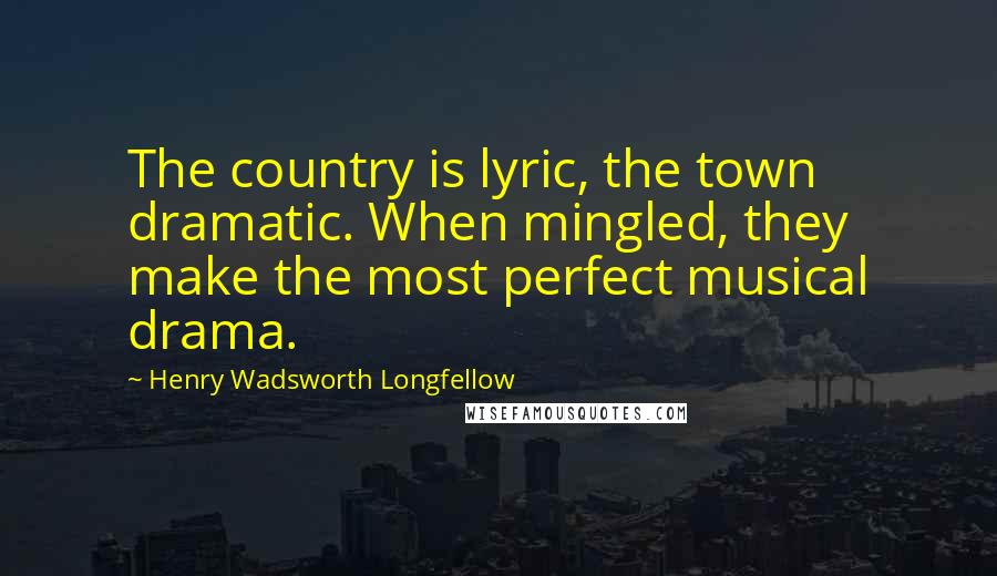 Henry Wadsworth Longfellow Quotes: The country is lyric, the town dramatic. When mingled, they make the most perfect musical drama.