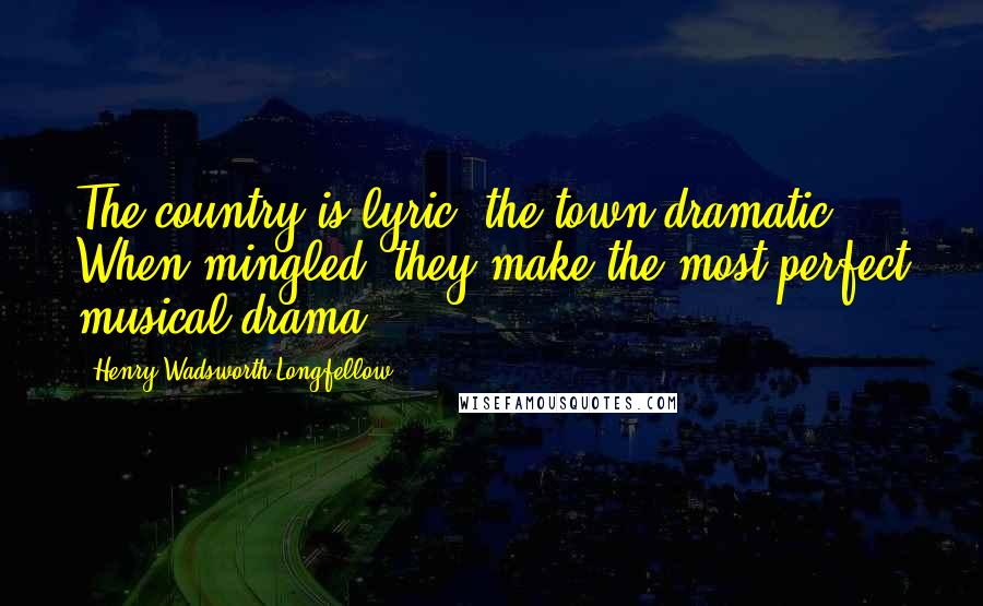 Henry Wadsworth Longfellow Quotes: The country is lyric, the town dramatic. When mingled, they make the most perfect musical drama.