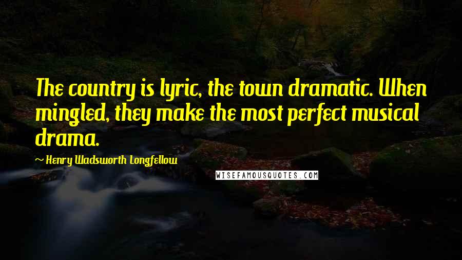Henry Wadsworth Longfellow Quotes: The country is lyric, the town dramatic. When mingled, they make the most perfect musical drama.