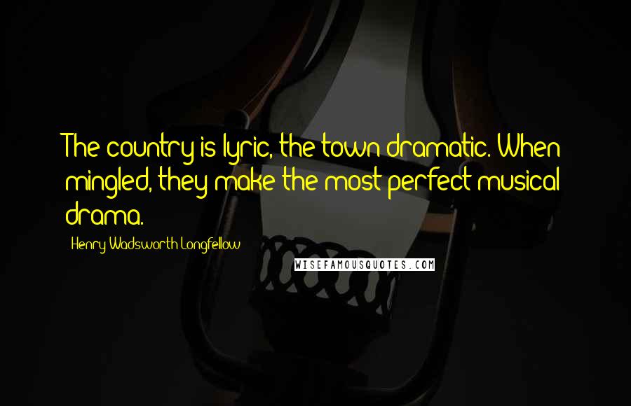 Henry Wadsworth Longfellow Quotes: The country is lyric, the town dramatic. When mingled, they make the most perfect musical drama.