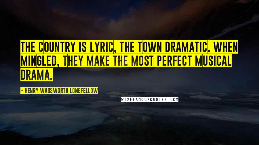 Henry Wadsworth Longfellow Quotes: The country is lyric, the town dramatic. When mingled, they make the most perfect musical drama.