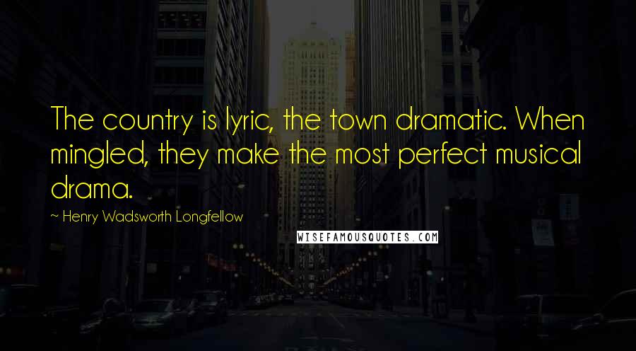 Henry Wadsworth Longfellow Quotes: The country is lyric, the town dramatic. When mingled, they make the most perfect musical drama.