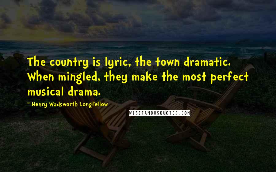 Henry Wadsworth Longfellow Quotes: The country is lyric, the town dramatic. When mingled, they make the most perfect musical drama.