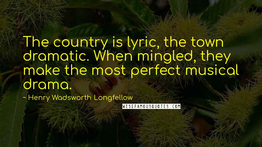 Henry Wadsworth Longfellow Quotes: The country is lyric, the town dramatic. When mingled, they make the most perfect musical drama.