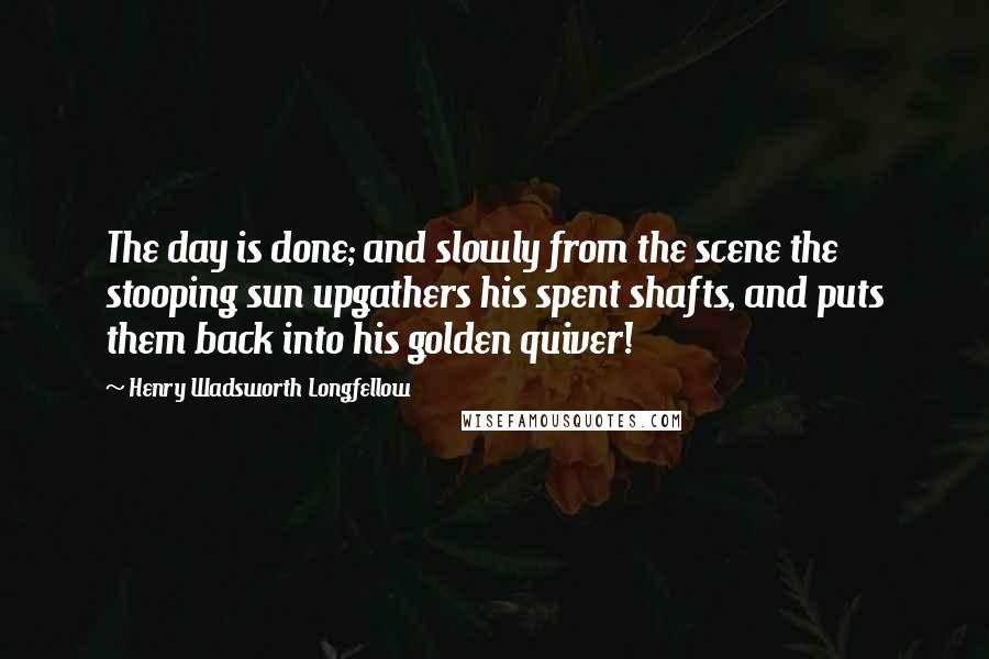 Henry Wadsworth Longfellow Quotes: The day is done; and slowly from the scene the stooping sun upgathers his spent shafts, and puts them back into his golden quiver!