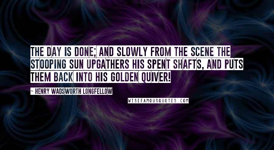 Henry Wadsworth Longfellow Quotes: The day is done; and slowly from the scene the stooping sun upgathers his spent shafts, and puts them back into his golden quiver!