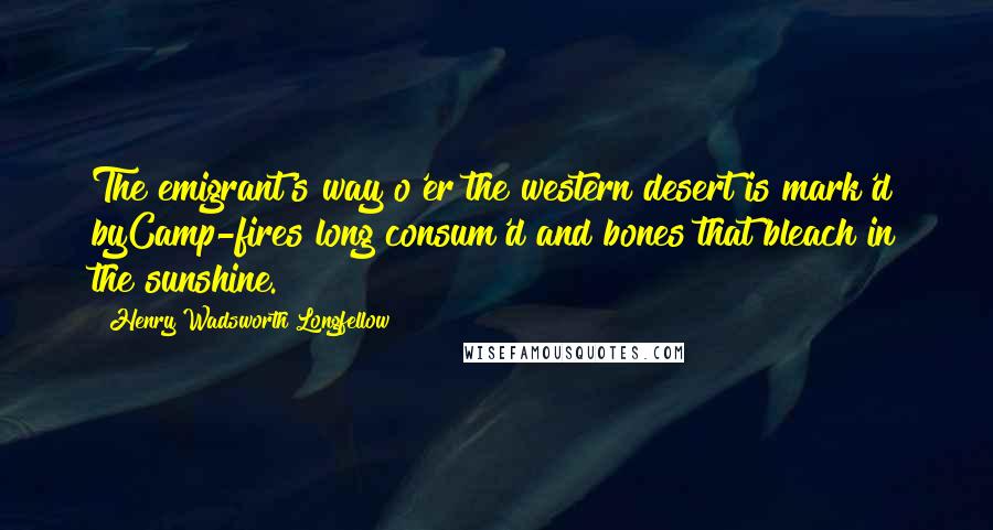 Henry Wadsworth Longfellow Quotes: The emigrant's way o'er the western desert is mark'd byCamp-fires long consum'd and bones that bleach in the sunshine.