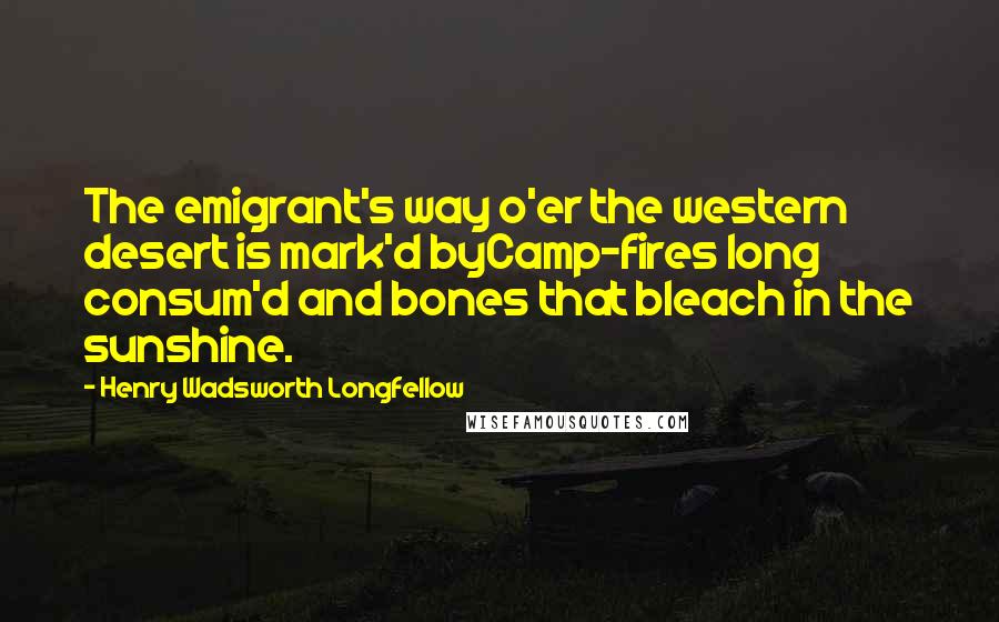 Henry Wadsworth Longfellow Quotes: The emigrant's way o'er the western desert is mark'd byCamp-fires long consum'd and bones that bleach in the sunshine.
