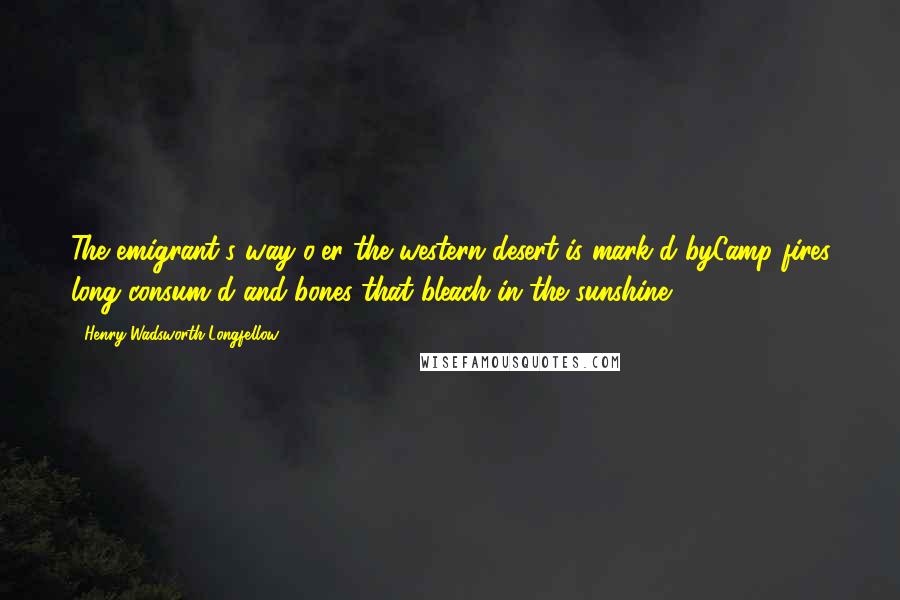 Henry Wadsworth Longfellow Quotes: The emigrant's way o'er the western desert is mark'd byCamp-fires long consum'd and bones that bleach in the sunshine.
