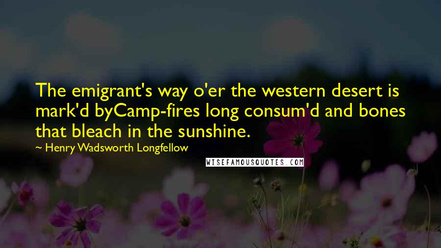 Henry Wadsworth Longfellow Quotes: The emigrant's way o'er the western desert is mark'd byCamp-fires long consum'd and bones that bleach in the sunshine.