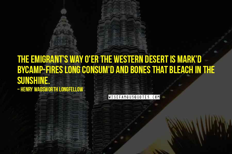 Henry Wadsworth Longfellow Quotes: The emigrant's way o'er the western desert is mark'd byCamp-fires long consum'd and bones that bleach in the sunshine.