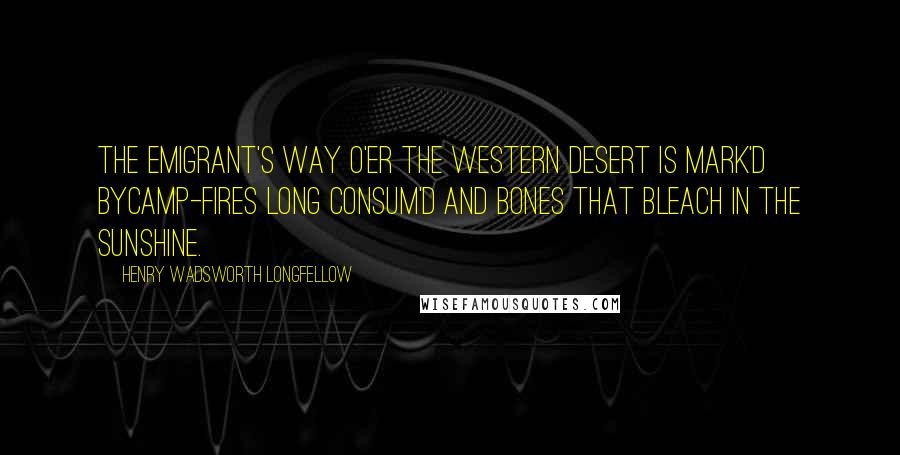 Henry Wadsworth Longfellow Quotes: The emigrant's way o'er the western desert is mark'd byCamp-fires long consum'd and bones that bleach in the sunshine.