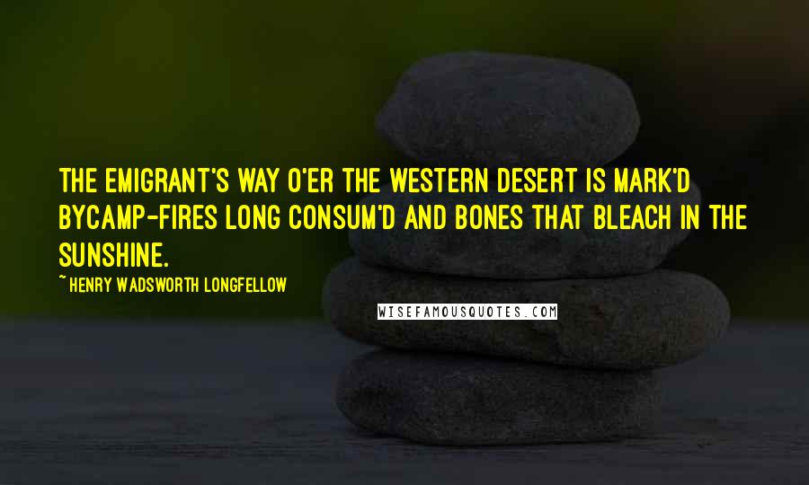 Henry Wadsworth Longfellow Quotes: The emigrant's way o'er the western desert is mark'd byCamp-fires long consum'd and bones that bleach in the sunshine.