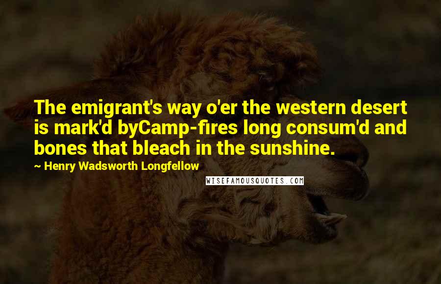 Henry Wadsworth Longfellow Quotes: The emigrant's way o'er the western desert is mark'd byCamp-fires long consum'd and bones that bleach in the sunshine.