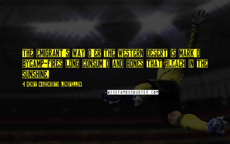 Henry Wadsworth Longfellow Quotes: The emigrant's way o'er the western desert is mark'd byCamp-fires long consum'd and bones that bleach in the sunshine.