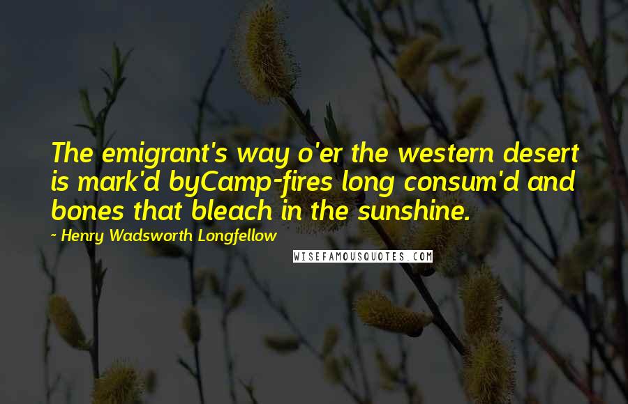 Henry Wadsworth Longfellow Quotes: The emigrant's way o'er the western desert is mark'd byCamp-fires long consum'd and bones that bleach in the sunshine.