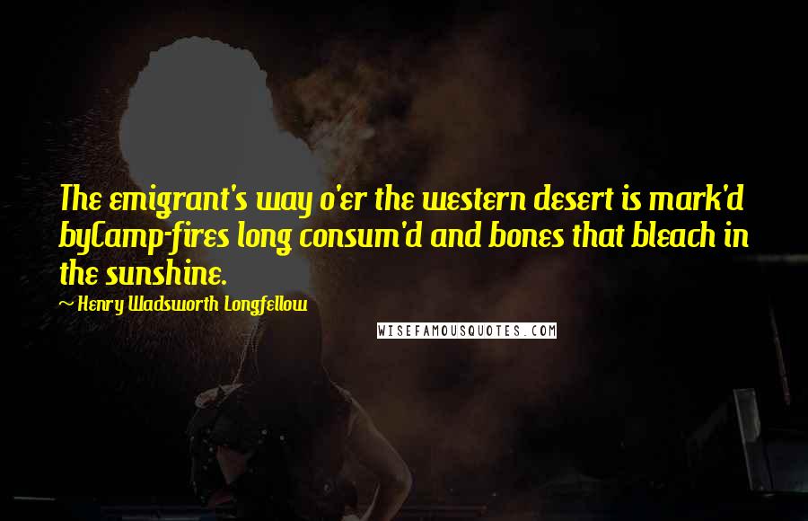 Henry Wadsworth Longfellow Quotes: The emigrant's way o'er the western desert is mark'd byCamp-fires long consum'd and bones that bleach in the sunshine.