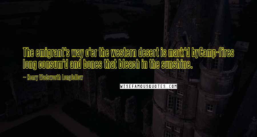 Henry Wadsworth Longfellow Quotes: The emigrant's way o'er the western desert is mark'd byCamp-fires long consum'd and bones that bleach in the sunshine.