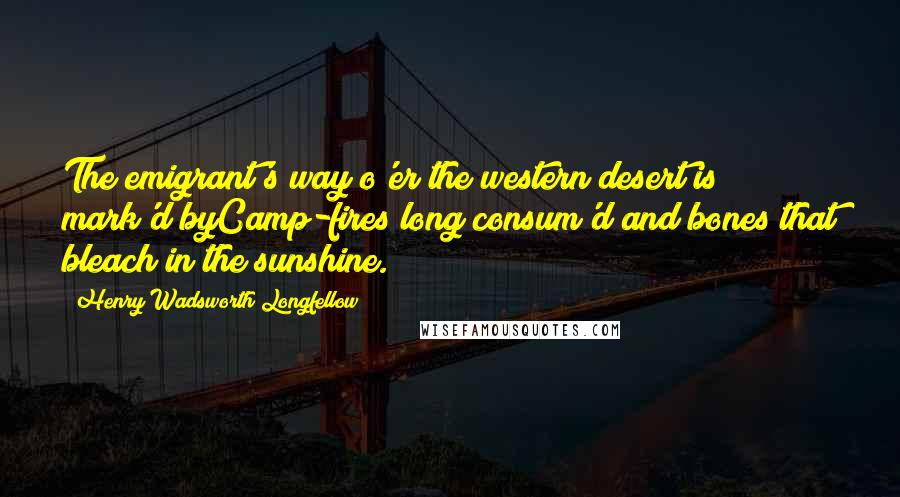 Henry Wadsworth Longfellow Quotes: The emigrant's way o'er the western desert is mark'd byCamp-fires long consum'd and bones that bleach in the sunshine.