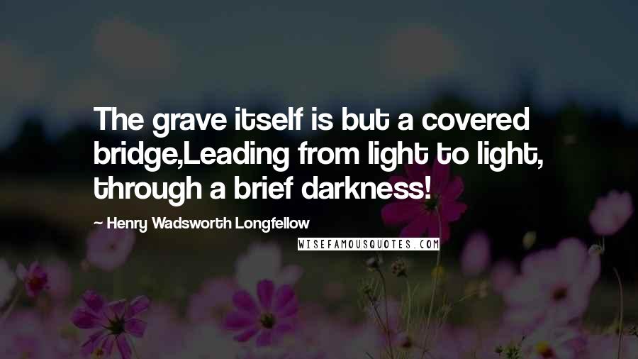 Henry Wadsworth Longfellow Quotes: The grave itself is but a covered bridge,Leading from light to light, through a brief darkness!