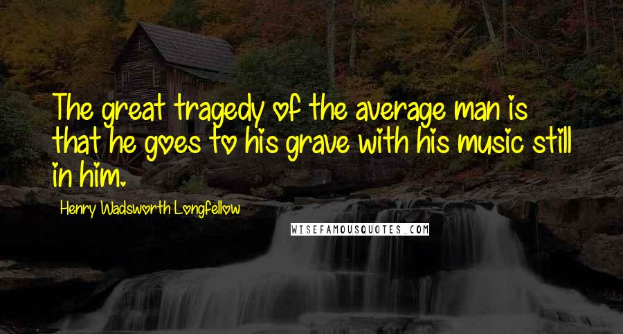 Henry Wadsworth Longfellow Quotes: The great tragedy of the average man is that he goes to his grave with his music still in him.
