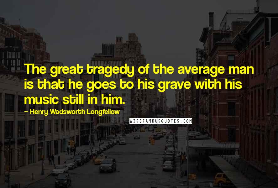Henry Wadsworth Longfellow Quotes: The great tragedy of the average man is that he goes to his grave with his music still in him.
