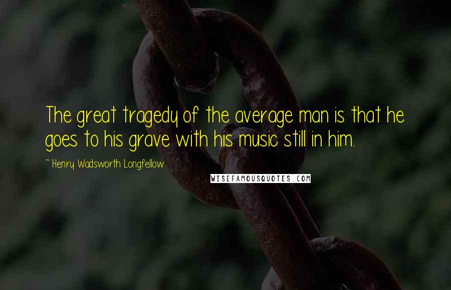Henry Wadsworth Longfellow Quotes: The great tragedy of the average man is that he goes to his grave with his music still in him.