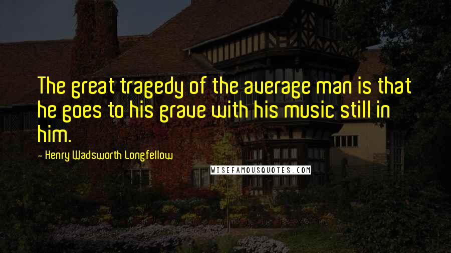 Henry Wadsworth Longfellow Quotes: The great tragedy of the average man is that he goes to his grave with his music still in him.