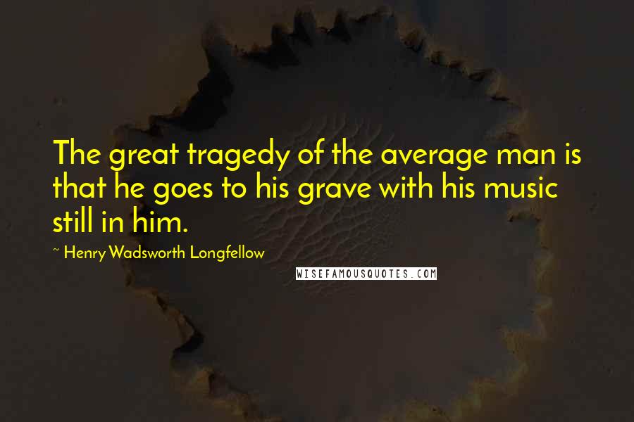 Henry Wadsworth Longfellow Quotes: The great tragedy of the average man is that he goes to his grave with his music still in him.