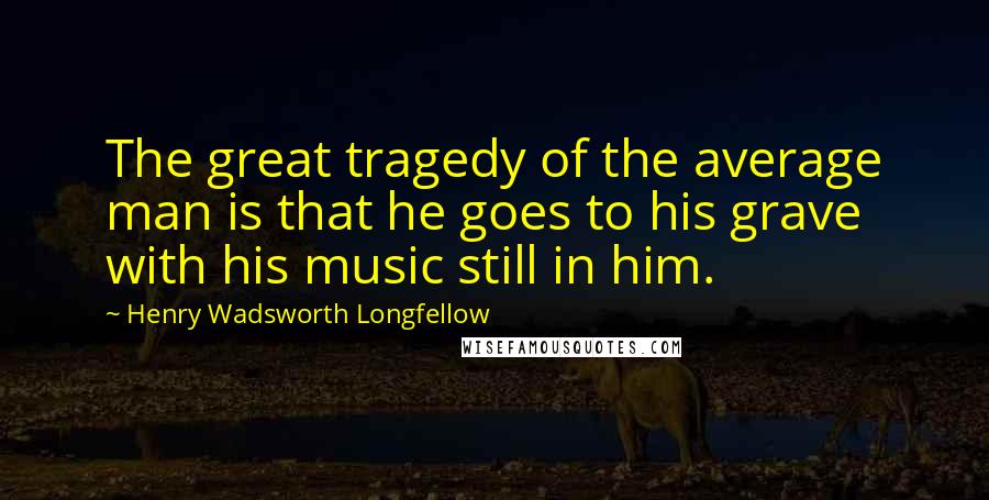 Henry Wadsworth Longfellow Quotes: The great tragedy of the average man is that he goes to his grave with his music still in him.