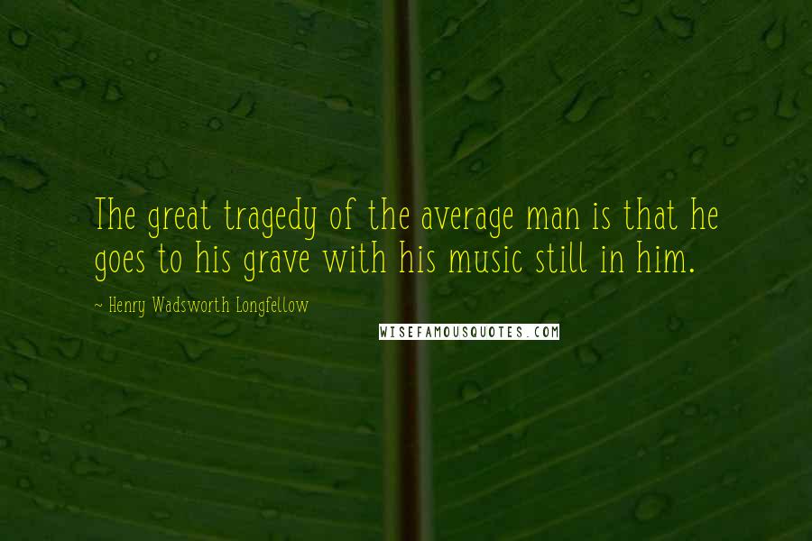 Henry Wadsworth Longfellow Quotes: The great tragedy of the average man is that he goes to his grave with his music still in him.