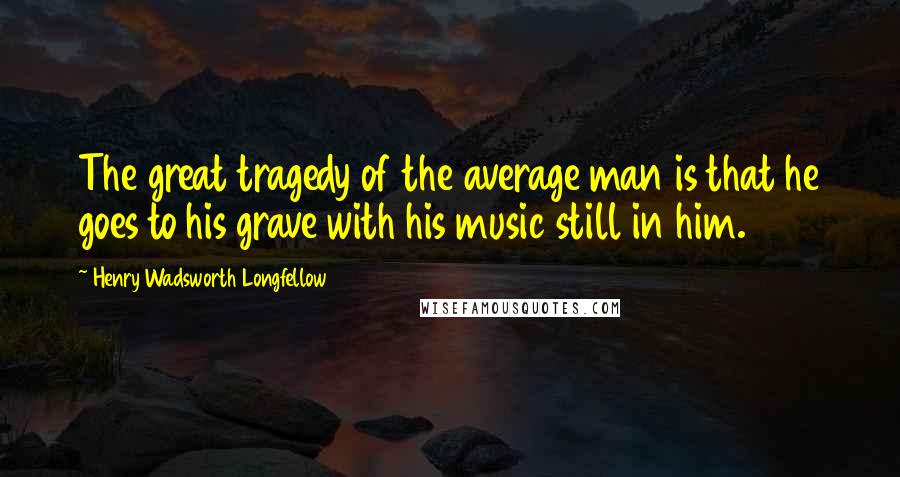 Henry Wadsworth Longfellow Quotes: The great tragedy of the average man is that he goes to his grave with his music still in him.