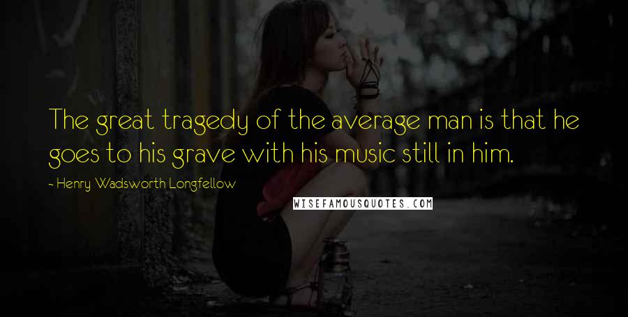 Henry Wadsworth Longfellow Quotes: The great tragedy of the average man is that he goes to his grave with his music still in him.