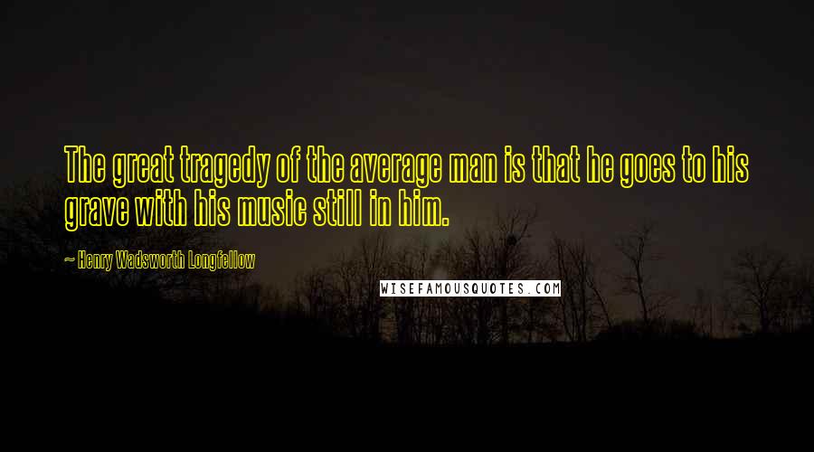Henry Wadsworth Longfellow Quotes: The great tragedy of the average man is that he goes to his grave with his music still in him.