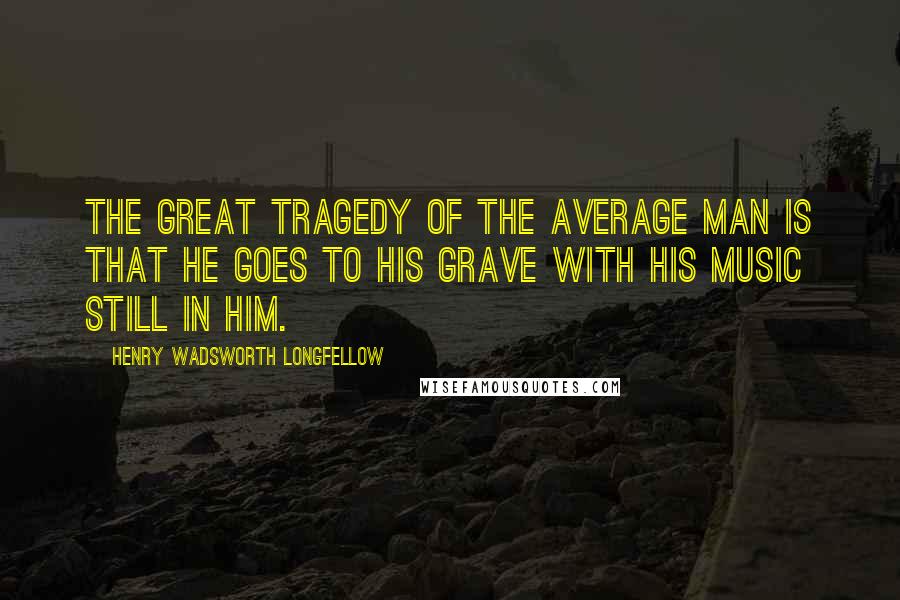 Henry Wadsworth Longfellow Quotes: The great tragedy of the average man is that he goes to his grave with his music still in him.