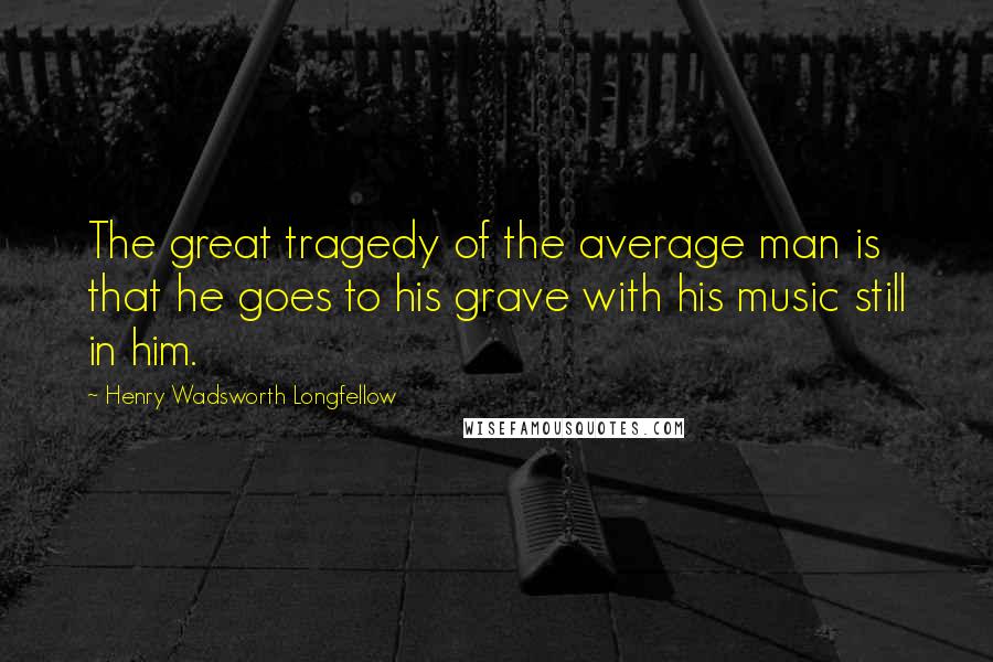 Henry Wadsworth Longfellow Quotes: The great tragedy of the average man is that he goes to his grave with his music still in him.