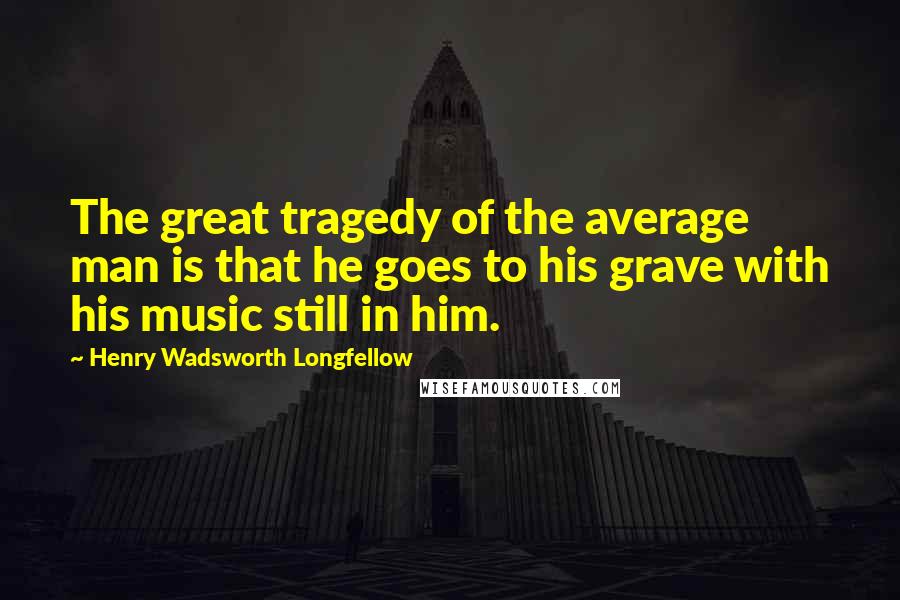 Henry Wadsworth Longfellow Quotes: The great tragedy of the average man is that he goes to his grave with his music still in him.