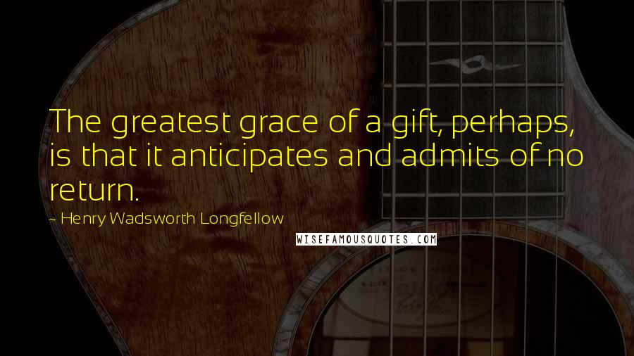 Henry Wadsworth Longfellow Quotes: The greatest grace of a gift, perhaps, is that it anticipates and admits of no return.