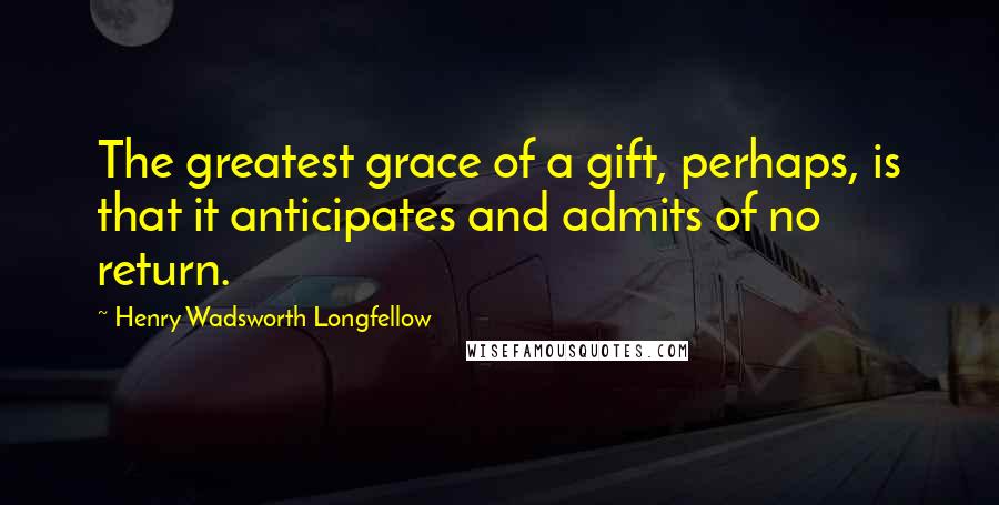 Henry Wadsworth Longfellow Quotes: The greatest grace of a gift, perhaps, is that it anticipates and admits of no return.