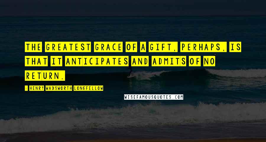 Henry Wadsworth Longfellow Quotes: The greatest grace of a gift, perhaps, is that it anticipates and admits of no return.