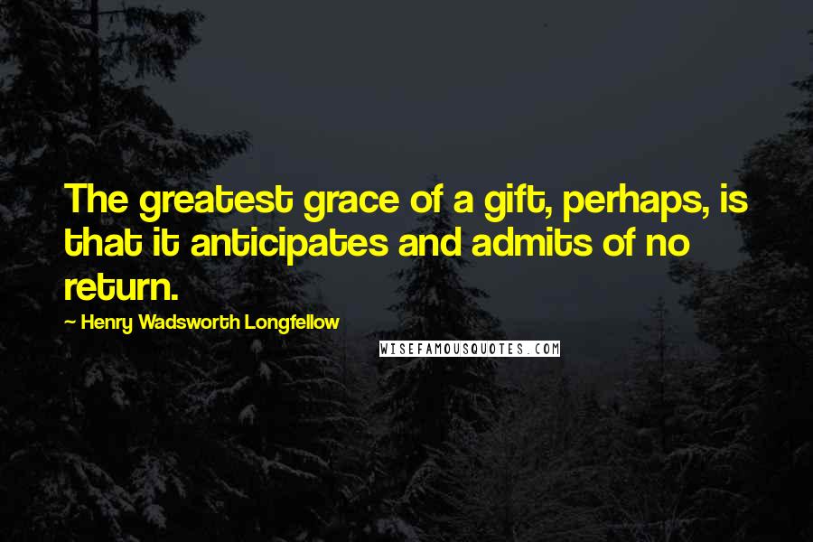 Henry Wadsworth Longfellow Quotes: The greatest grace of a gift, perhaps, is that it anticipates and admits of no return.