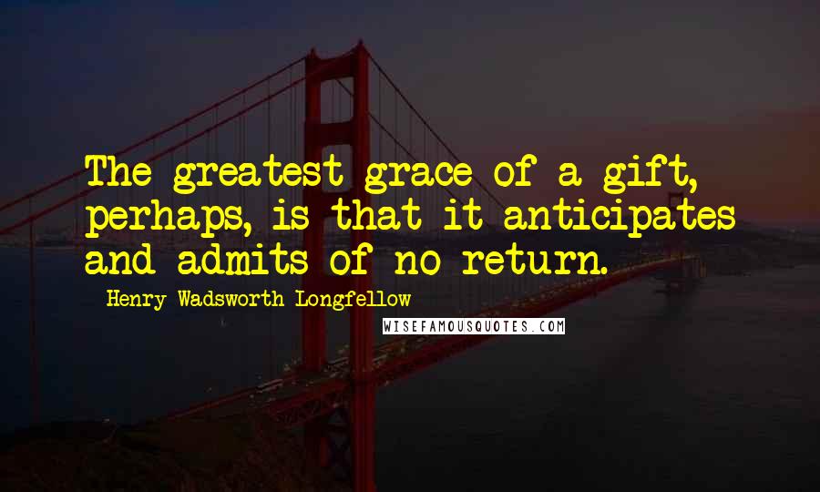 Henry Wadsworth Longfellow Quotes: The greatest grace of a gift, perhaps, is that it anticipates and admits of no return.