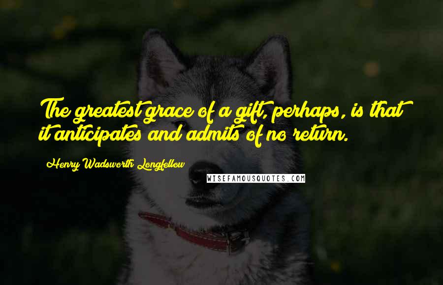 Henry Wadsworth Longfellow Quotes: The greatest grace of a gift, perhaps, is that it anticipates and admits of no return.