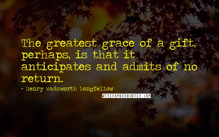 Henry Wadsworth Longfellow Quotes: The greatest grace of a gift, perhaps, is that it anticipates and admits of no return.