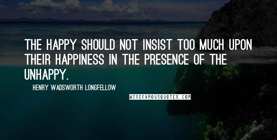 Henry Wadsworth Longfellow Quotes: The happy should not insist too much upon their happiness in the presence of the unhappy.