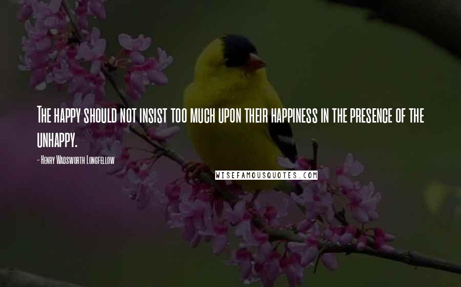 Henry Wadsworth Longfellow Quotes: The happy should not insist too much upon their happiness in the presence of the unhappy.