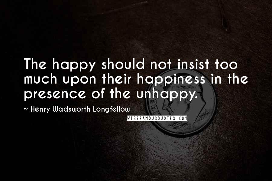 Henry Wadsworth Longfellow Quotes: The happy should not insist too much upon their happiness in the presence of the unhappy.