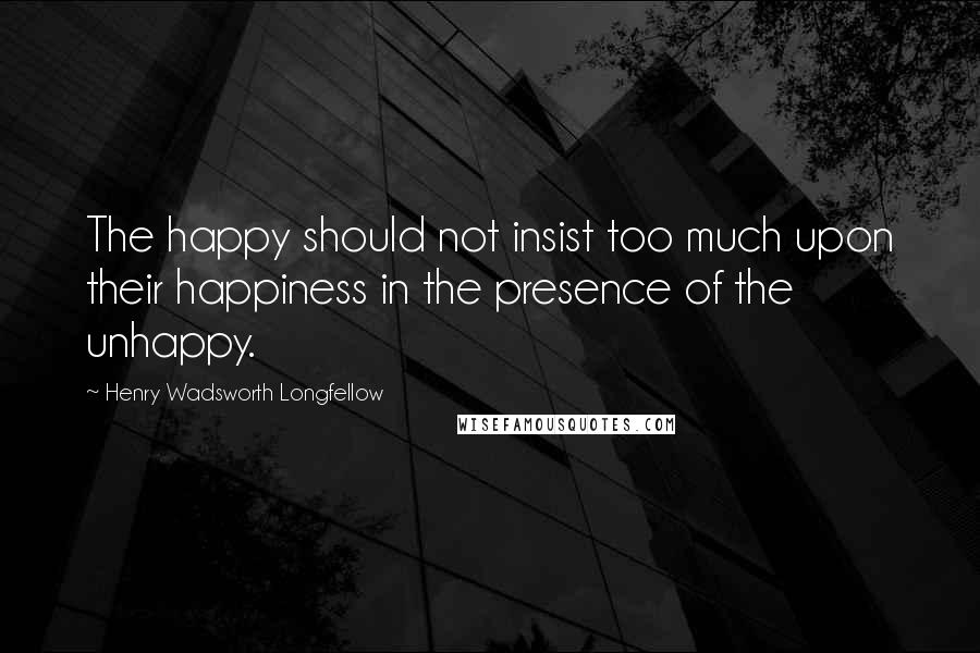 Henry Wadsworth Longfellow Quotes: The happy should not insist too much upon their happiness in the presence of the unhappy.