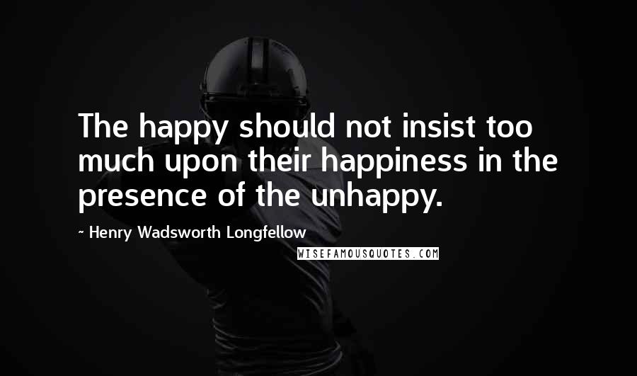 Henry Wadsworth Longfellow Quotes: The happy should not insist too much upon their happiness in the presence of the unhappy.