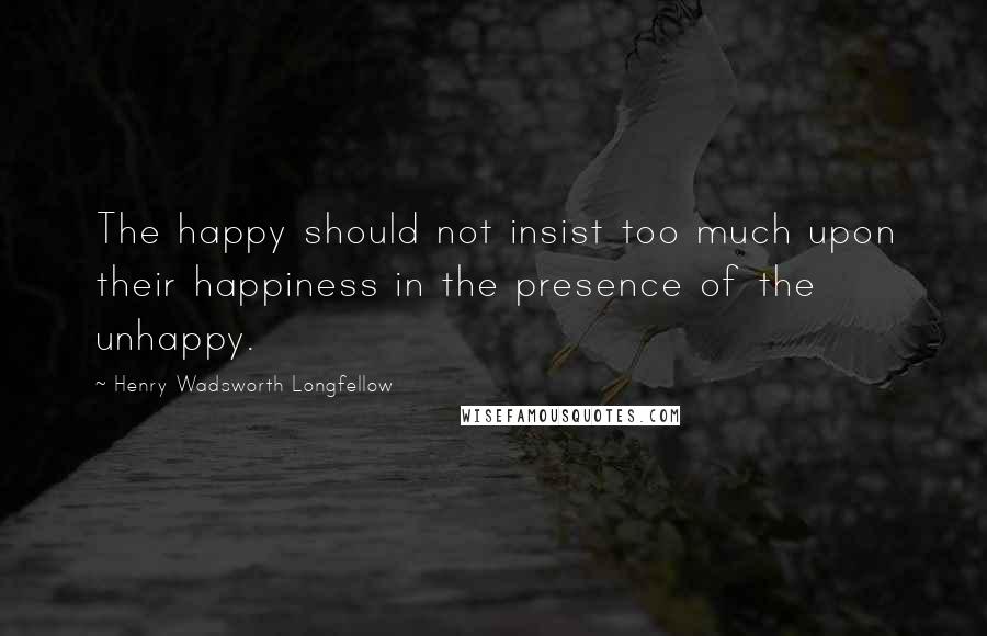 Henry Wadsworth Longfellow Quotes: The happy should not insist too much upon their happiness in the presence of the unhappy.